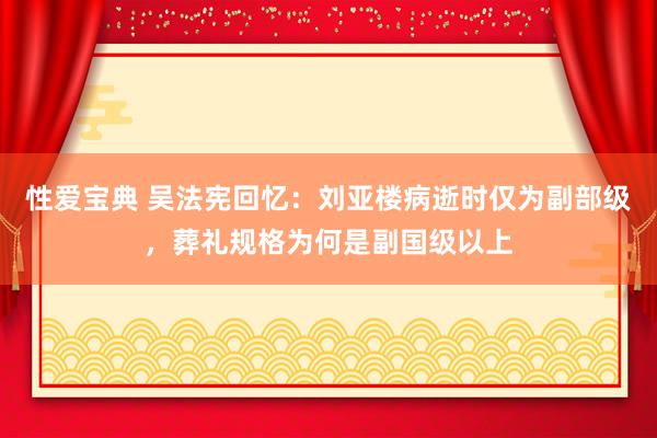 性爱宝典 吴法宪回忆：刘亚楼病逝时仅为副部级，葬礼规格为何是副国级以上