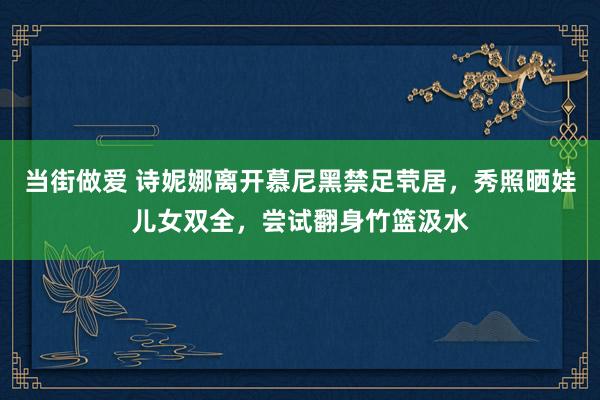 当街做爱 诗妮娜离开慕尼黑禁足茕居，秀照晒娃儿女双全，尝试翻身竹篮汲水