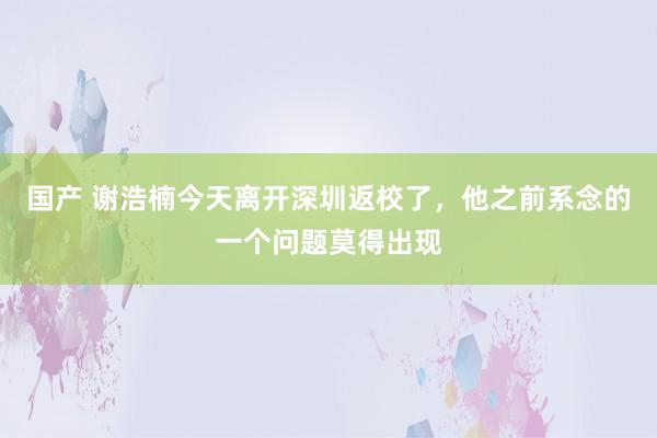 国产 谢浩楠今天离开深圳返校了，他之前系念的一个问题莫得出现