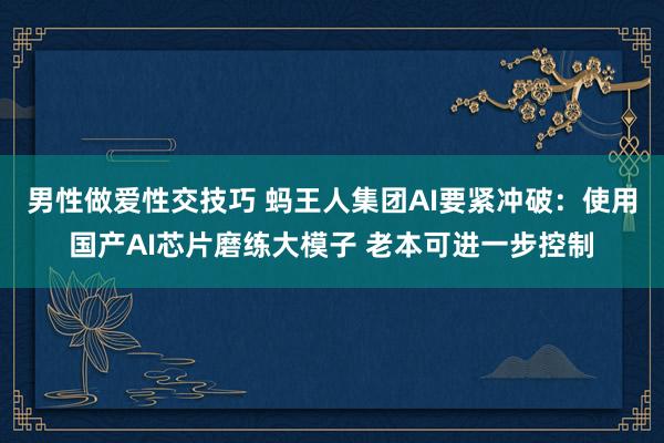 男性做爱性交技巧 蚂王人集团AI要紧冲破：使用国产AI芯片磨练大模子 老本可进一步控制