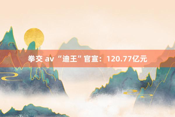 拳交 av “迪王”官宣：120.77亿元