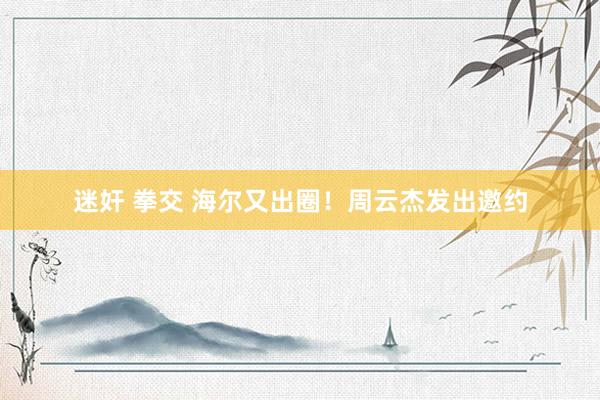 迷奸 拳交 海尔又出圈！周云杰发出邀约