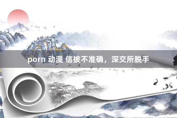 porn 动漫 信披不准确，深交所脱手