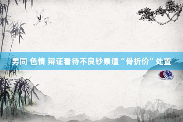 男同 色情 辩证看待不良钞票遭“骨折价”处置