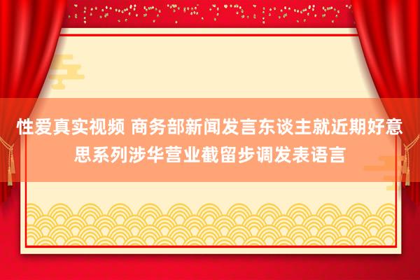 性爱真实视频 商务部新闻发言东谈主就近期好意思系列涉华营业截留步调发表语言