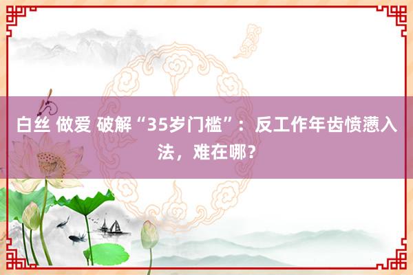 白丝 做爱 破解“35岁门槛”：反工作年齿愤懑入法，难在哪？