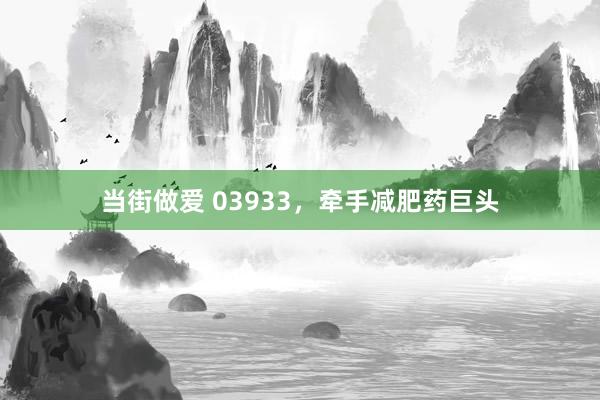 当街做爱 03933，牵手减肥药巨头