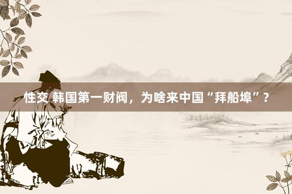 性交 韩国第一财阀，为啥来中国“拜船埠”？