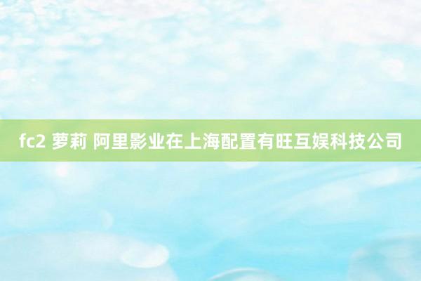 fc2 萝莉 阿里影业在上海配置有旺互娱科技公司