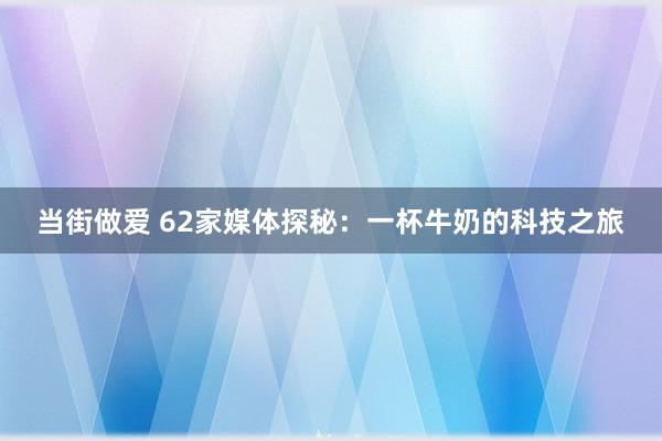 当街做爱 62家媒体探秘：一杯牛奶的科技之旅