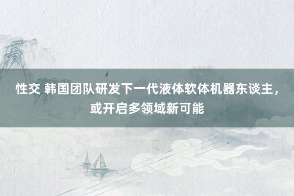 性交 韩国团队研发下一代液体软体机器东谈主，或开启多领域新可能