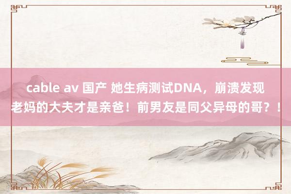 cable av 国产 她生病测试DNA，崩溃发现老妈的大夫才是亲爸！前男友是同父异母的哥？！