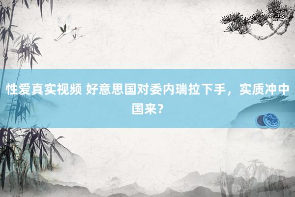性爱真实视频 好意思国对委内瑞拉下手，实质冲中国来？