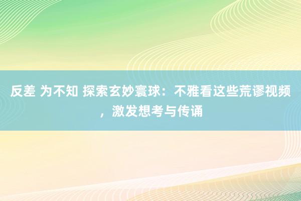 反差 为不知 探索玄妙寰球：不雅看这些荒谬视频，激发想考与传诵