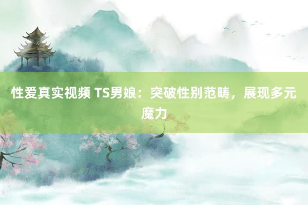 性爱真实视频 TS男娘：突破性别范畴，展现多元魔力