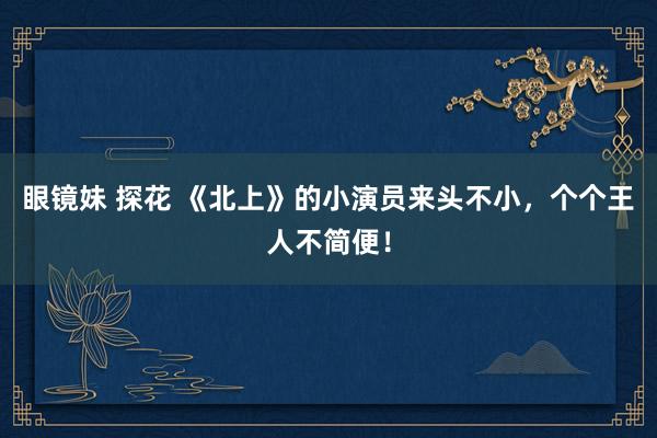 眼镜妹 探花 《北上》的小演员来头不小，个个王人不简便！