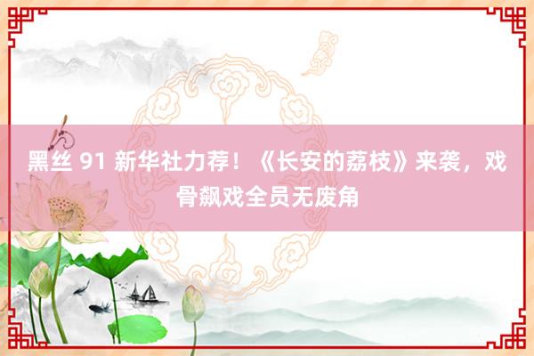 黑丝 91 新华社力荐！《长安的荔枝》来袭，戏骨飙戏全员无废角