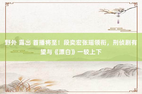 野外 露出 首播将至！段奕宏张瑶领衔，刑侦剧有望与《漂白》一较上下