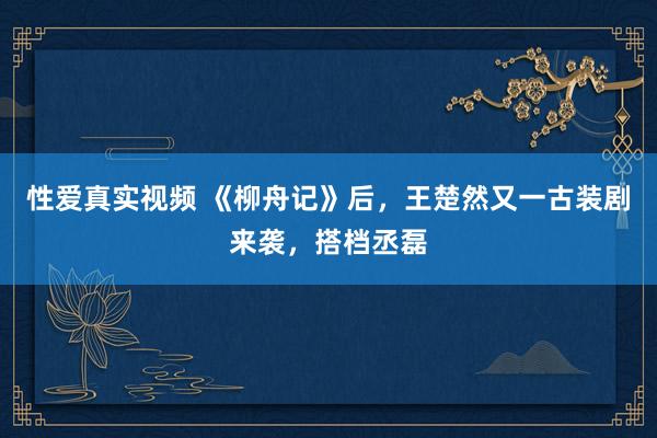 性爱真实视频 《柳舟记》后，王楚然又一古装剧来袭，搭档丞磊