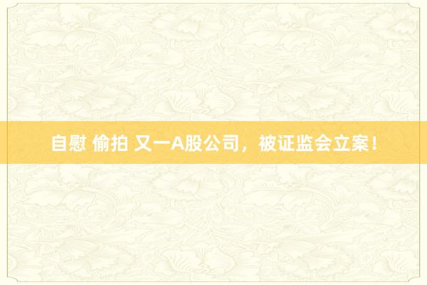 自慰 偷拍 又一A股公司，被证监会立案！