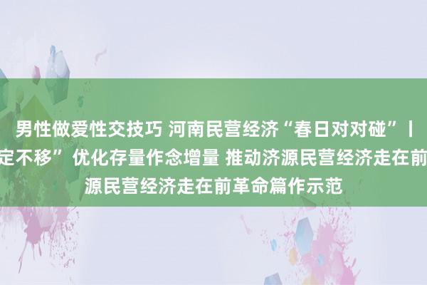 男性做爱性交技巧 河南民营经济“春日对对碰”丨对持“两个坚定不移” 优化存量作念增量 推动济源民营经济走在前革命篇作示范