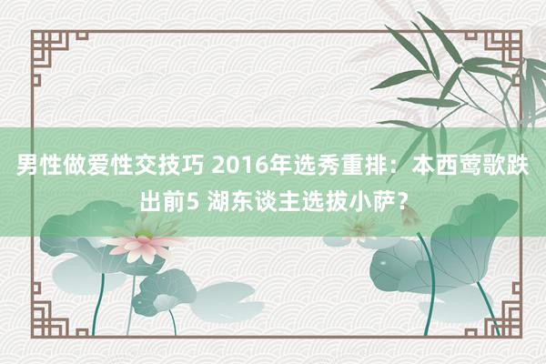 男性做爱性交技巧 2016年选秀重排：本西莺歌跌出前5 湖东谈主选拔小萨？
