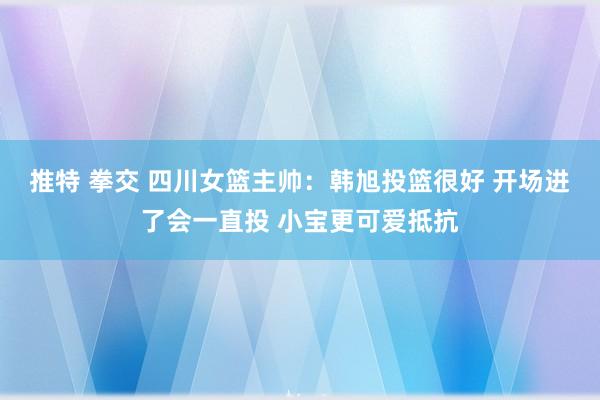 推特 拳交 四川女篮主帅：韩旭投篮很好 开场进了会一直投 小宝更可爱抵抗