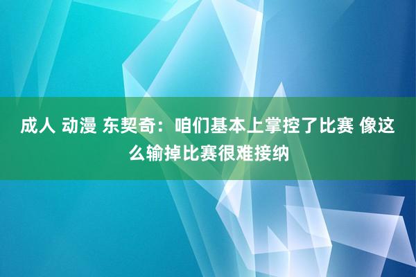 成人 动漫 东契奇：咱们基本上掌控了比赛 像这么输掉比赛很难接纳