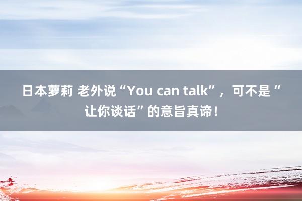 日本萝莉 老外说“You can talk”，可不是“让你谈话”的意旨真谛！
