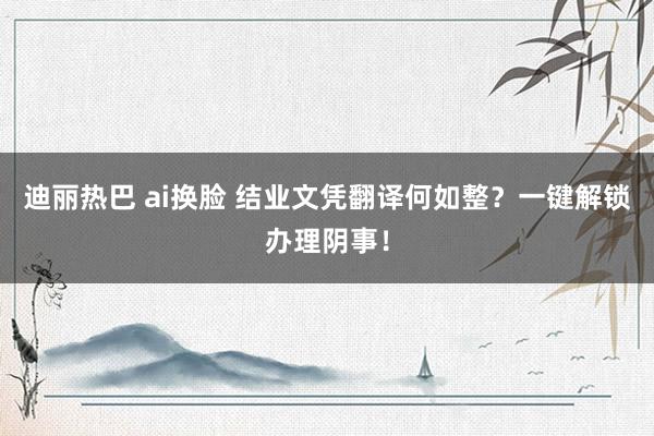迪丽热巴 ai换脸 结业文凭翻译何如整？一键解锁办理阴事！