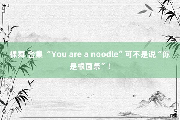 裸舞 合集 “You are a noodle”可不是说“你是根面条”！