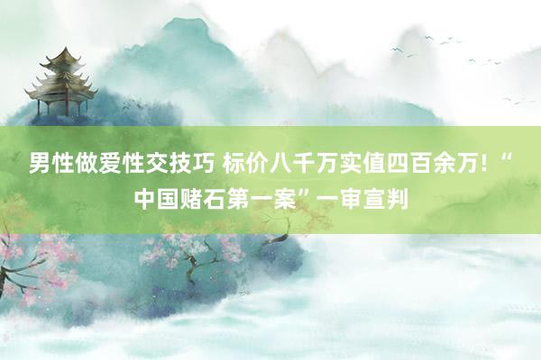 男性做爱性交技巧 标价八千万实值四百余万! “中国赌石第一案”一审宣判