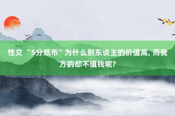 性交 “5分纸币”为什么别东谈主的价值高， 而我方的却不值钱呢?