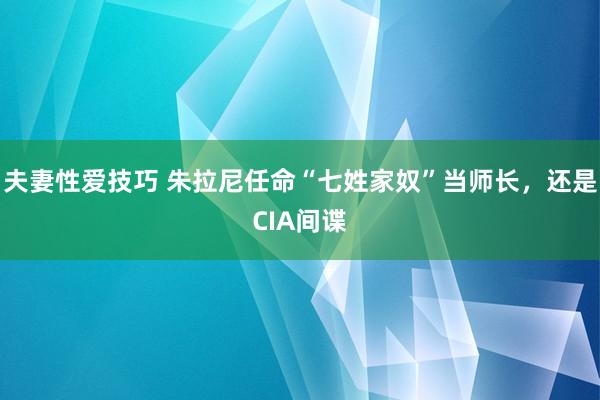夫妻性爱技巧 朱拉尼任命“七姓家奴”当师长，还是CIA间谍