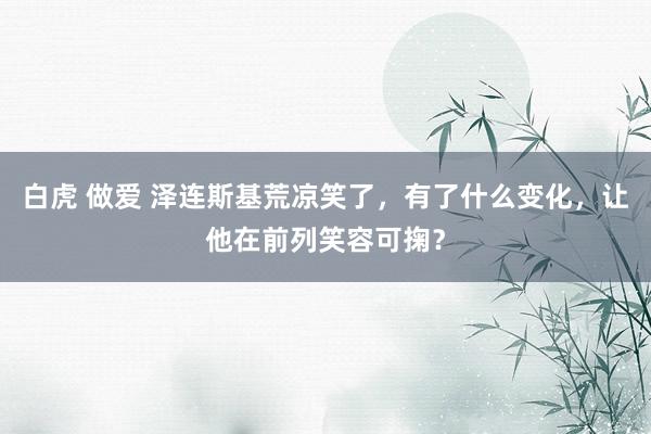 白虎 做爱 泽连斯基荒凉笑了，有了什么变化，让他在前列笑容可掬？
