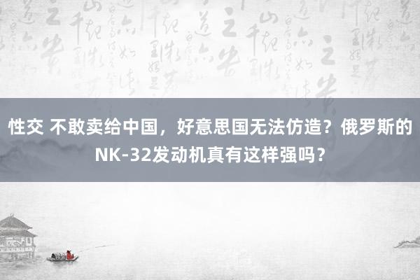 性交 不敢卖给中国，好意思国无法仿造？俄罗斯的NK-32发动机真有这样强吗？