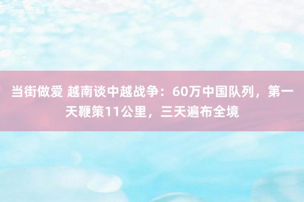 当街做爱 越南谈中越战争：60万中国队列，第一天鞭策11公里，三天遍布全境