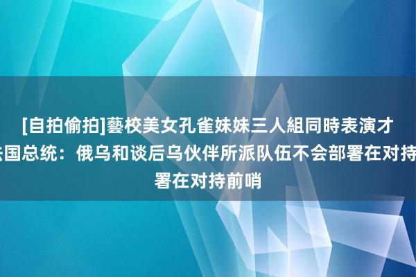 [自拍偷拍]藝校美女孔雀妹妹三人組同時表演才藝 法国总统：俄乌和谈后乌伙伴所派队伍不会部署在对持前哨