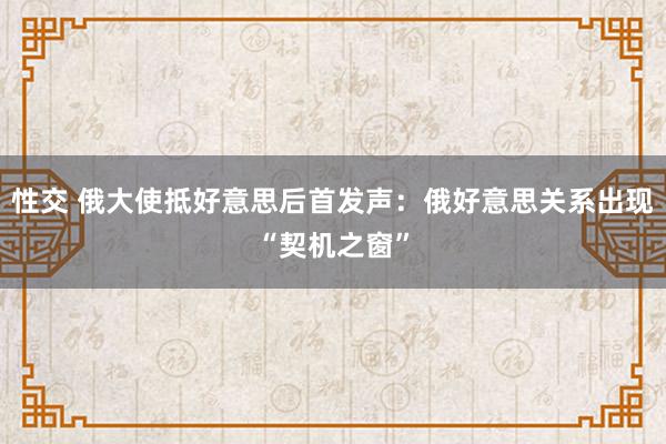 性交 俄大使抵好意思后首发声：俄好意思关系出现“契机之窗”