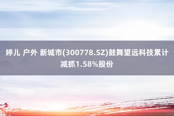 婷儿 户外 新城市(300778.SZ)鼓舞望远科技累计减抓1.58%股份