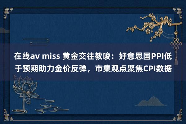 在线av miss 黄金交往教唆：好意思国PPI低于预期助力金价反弹，市集观点聚焦CPI数据