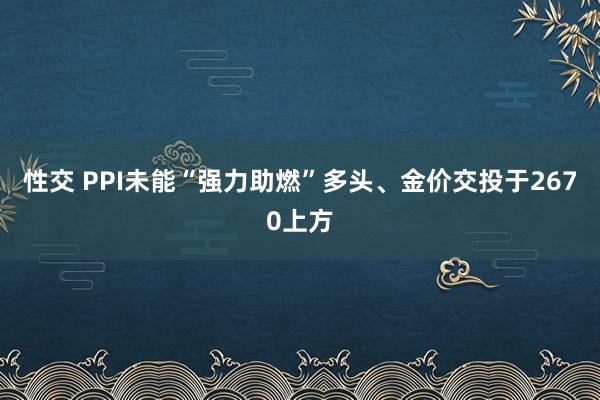 性交 PPI未能“强力助燃”多头、金价交投于2670上方