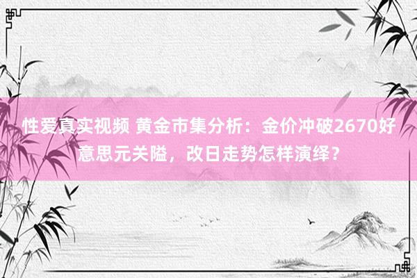 性爱真实视频 黄金市集分析：金价冲破2670好意思元关隘，改日走势怎样演绎？