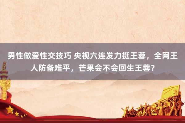 男性做爱性交技巧 央视六连发力挺王蓉，全网王人防备难平，芒果会不会回生王蓉？