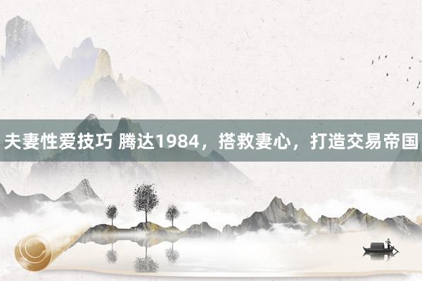 夫妻性爱技巧 腾达1984，搭救妻心，打造交易帝国