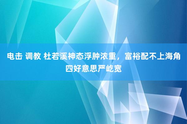 电击 调教 杜若溪神态浮肿浓重，富裕配不上海角四好意思严屹宽