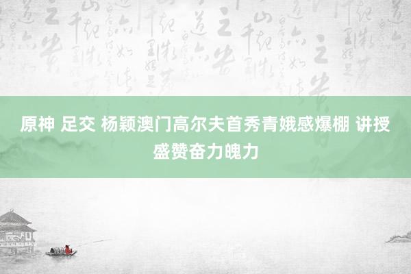 原神 足交 杨颖澳门高尔夫首秀青娥感爆棚 讲授盛赞奋力魄力