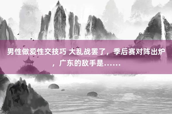 男性做爱性交技巧 大乱战罢了，季后赛对阵出炉，广东的敌手是……