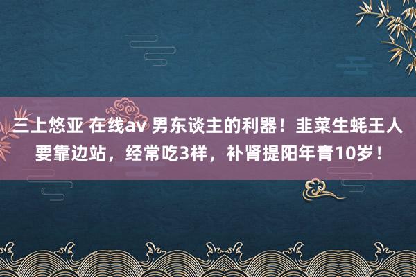 三上悠亚 在线av 男东谈主的利器！韭菜生蚝王人要靠边站，经常吃3样，补肾提阳年青10岁！