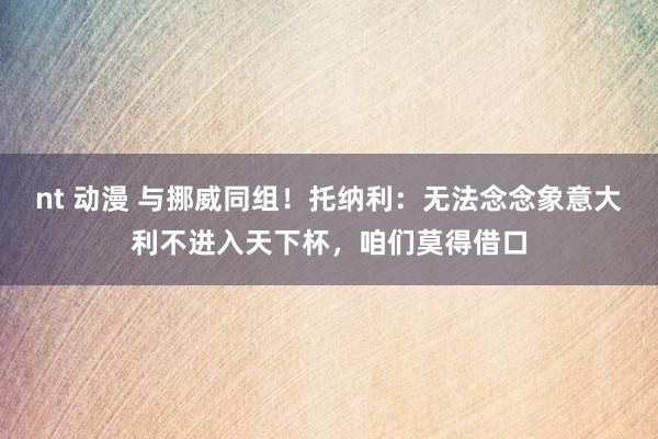 nt 动漫 与挪威同组！托纳利：无法念念象意大利不进入天下杯，咱们莫得借口